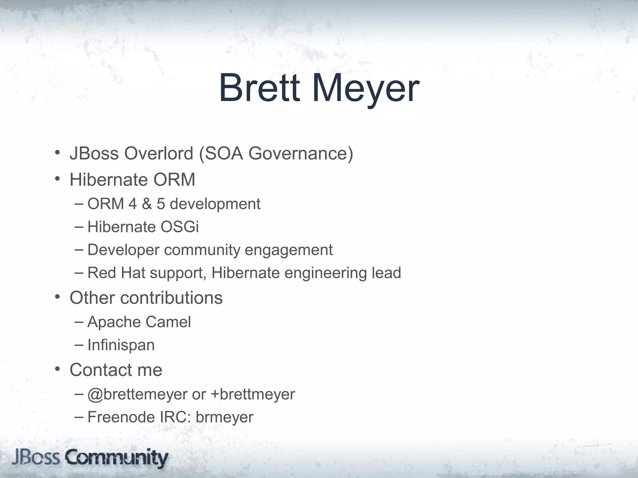 Brett Meyer • JBoss Overlord (SOA Governance) • Hibernate ORM – ORM 4 & 5 development – Hibernate OSGi – Developer community engagement – Red Hat support, Hibernate engineering lead • Other contributions – Apache Camel – Infinispan • Contact me – @brettemeyer or +brettmeyer – Freenode IRC: brmeyer 