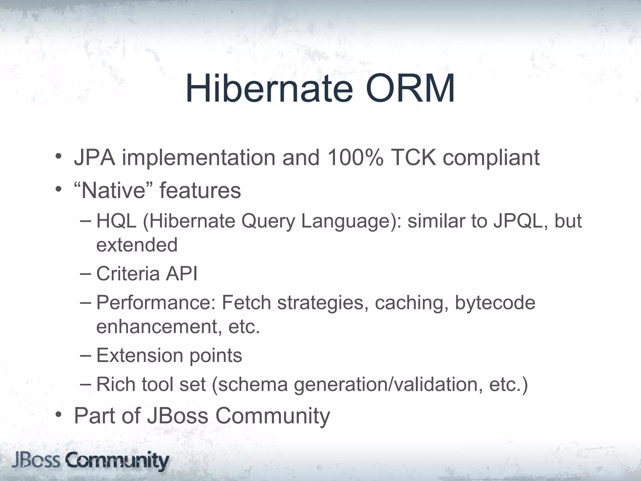 Hibernate ORM • JPA implementation and 100% TCK compliant • “Native” features – HQL (Hibernate Query Language): similar to JPQL, but extended – Criteria API – Performance: Fetch strategies, caching, bytecode enhancement, etc. – Extension points – Rich tool set (schema generation/validation, etc.) • Part of JBoss Community 