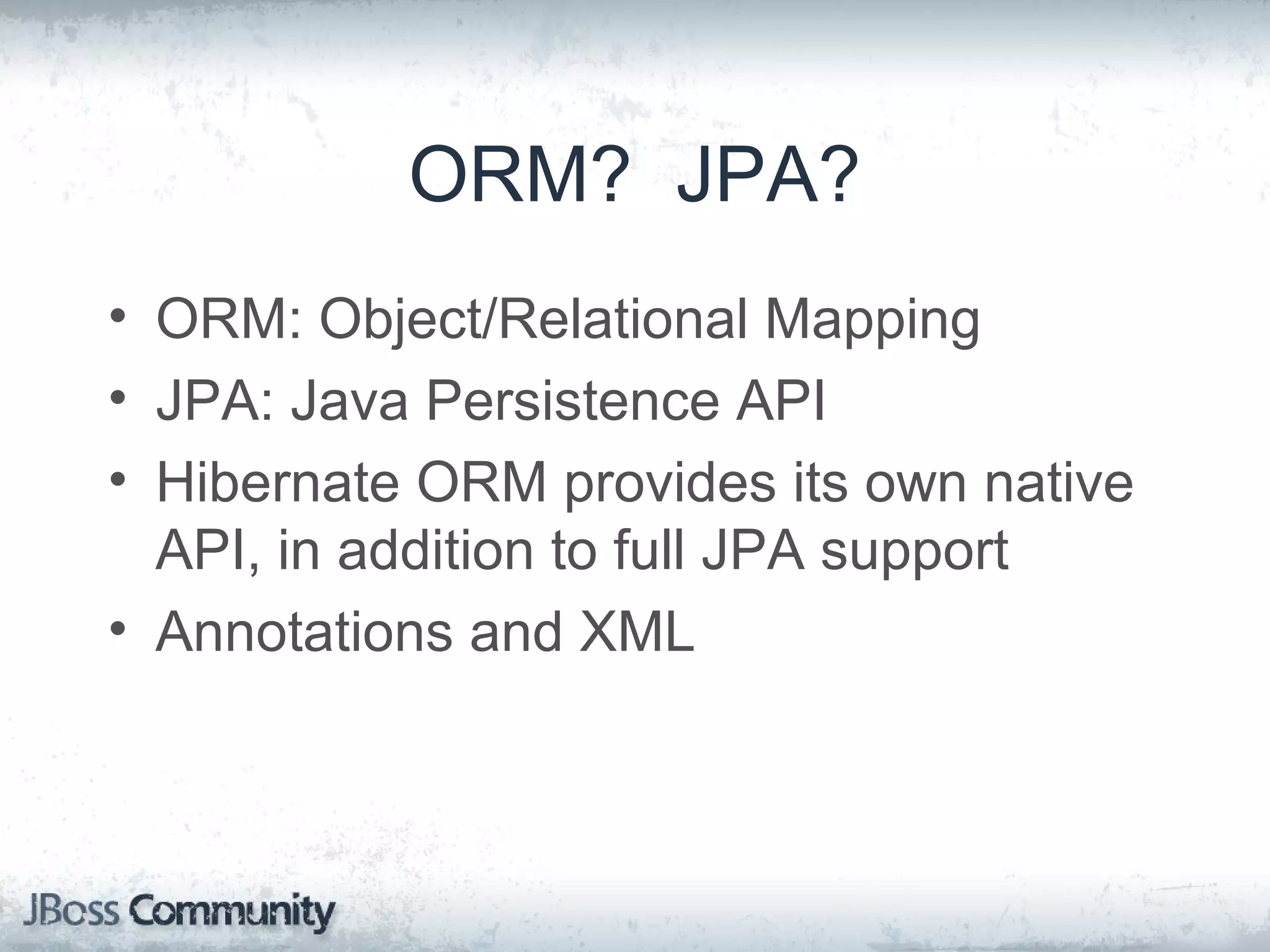 ORM? JPA? • ORM: Object/Relational Mapping • JPA: Java Persistence API • Hibernate ORM provides its own native API, in addition to full JPA support • Annotations and XML 