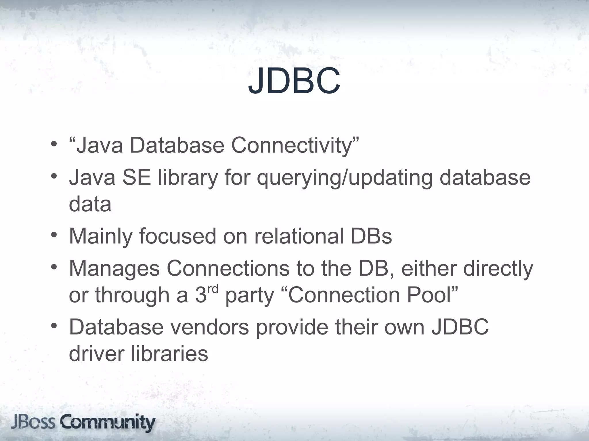 JDBC • “Java Database Connectivity” • Java SE library for querying/updating database data • Mainly focused on relational DBs • Manages Connections to the DB, either directly or through a 3rd party “Connection Pool” • Database vendors provide their own JDBC driver libraries 