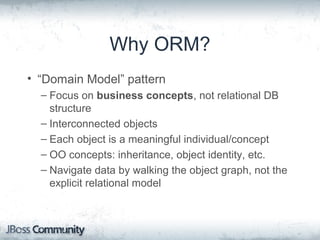 Why ORM?
• “Domain Model” pattern
– Focus on business concepts, not relational DB
structure
– Interconnected objects
– Each object is a meaningful individual/concept
– OO concepts: inheritance, object identity, etc.
– Navigate data by walking the object graph, not the
explicit relational model
 