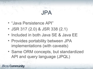 JPA
• “Java Persistence API”
• JSR 317 (2.0) & JSR 338 (2.1)
• Included in both Java SE & Java EE
• Provides portability between JPA
implementations (with caveats)
• Same ORM concepts, but standardized
API and query language (JPQL)
 