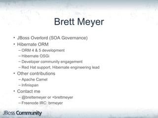 Brett Meyer
• JBoss Overlord (SOA Governance)
• Hibernate ORM
– ORM 4 & 5 development
– Hibernate OSGi
– Developer community engagement
– Red Hat support, Hibernate engineering lead
• Other contributions
– Apache Camel
– Infinispan
• Contact me
– @brettemeyer or +brettmeyer
– Freenode IRC: brmeyer
 