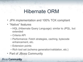Hibernate ORM
• JPA implementation and 100% TCK compliant
• “Native” features
– HQL (Hibernate Query Language): similar to JPQL, but
extended
– Criteria API
– Performance: Fetch strategies, caching, bytecode
enhancement, etc.
– Extension points
– Rich tool set (schema generation/validation, etc.)
• Part of JBoss Community
 