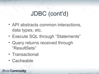 JDBC (cont'd)
• API abstracts common interactions,
data types, etc.
• Execute SQL through “Statements”
• Query returns received through
“ResultSets”
• Transactional
• Cacheable
 