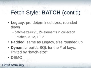 Fetch Style: BATCH
• Fetches multiple entries when one is
accessed
• Configurable on both class and collection
levels (“batch-size”)
• Simple select and list of keys
• Multiple algorithms (new as of 4.2)
• Determines # of entries to fetch, based on
# of provided keys

 
