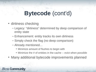 Bytecode Enhancement
• Not just for no-proxy, ToOne laziness
• Reduced load on PersistenceContext
– EntityEntry
• Internally provides state & Session association
• “Heavy” operation and typically a hotspot (multiple Maps)

– ManagedEntity
• Reduced memory and CPU loads
• Entities maintain their own state with bytecode enhancement
• (ManagedEntity)entity.$$_hibernate_getEntityEntry();

– 3 ways:
• Entity implements ManagedEntity and maintains the association
• Buildtime instrumentation (Ant and recently Gradle/Maven)
• Runtime instrumentation

 