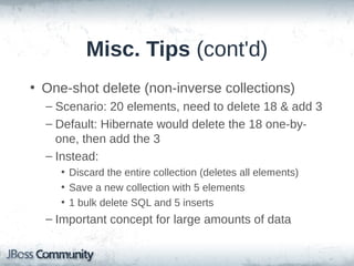 Misc. Tips (cont'd)
• Use Bag or List for inverse collections, not Set
– Collection#add & #addAll always return true (don't
need to check for pre-existing values)
– I.e., can add a value without fetching the collection
Parent p = (Parent) session.load(Parent.class, id);
Child c = new Child();
c.setParent(p);
p.addChild(c);
...
// does *not* fetch the collection
p.getChildren().add(c);

 