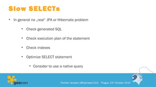 Slow SELECTs
• In general no „real“ JPA or Hibernate problem
• Check generated SQL
• Check execution plan of the statement
• Check indexes
• Optimize SELECT statement
• Consider to use a native query
Thorben Janssen (@thjanssen123) Prague, 23rd
October 2015
 