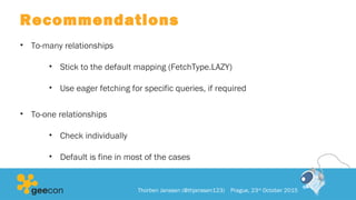 Recommendations
• To-many relationships
• Stick to the default mapping (FetchType.LAZY)
• Use eager fetching for specific queries, if required
• To-one relationships
• Check individually
• Default is fine in most of the cases
Thorben Janssen (@thjanssen123) Prague, 23rd
October 2015
 