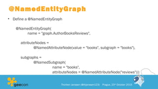 @NamedEntityGraph
• Define a @NamedEntityGraph
@NamedEntityGraph(
name = "graph.AuthorBooksReviews",
attributeNodes =
@NamedAttributeNode(value = "books", subgraph = "books"),
subgraphs =
@NamedSubgraph(
name = "books",
attributeNodes = @NamedAttributeNode("reviews")))
Thorben Janssen (@thjanssen123) Prague, 23rd
October 2015
 