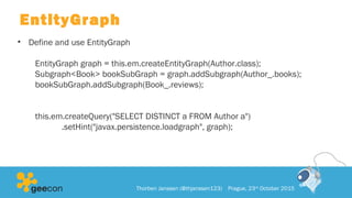 EntityGraph
• Define and use EntityGraph
EntityGraph graph = this.em.createEntityGraph(Author.class);
Subgraph<Book> bookSubGraph = graph.addSubgraph(Author_.books);
bookSubGraph.addSubgraph(Book_.reviews);
this.em.createQuery("SELECT DISTINCT a FROM Author a")
.setHint("javax.persistence.loadgraph", graph);
Thorben Janssen (@thjanssen123) Prague, 23rd
October 2015
 