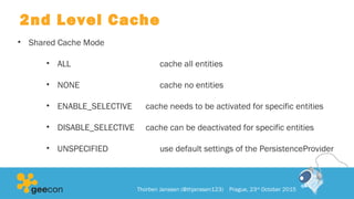 2nd Level Cache
• Shared Cache Mode
• ALL cache all entities
• NONE cache no entities
• ENABLE_SELECTIVE cache needs to be activated for specific entities
• DISABLE_SELECTIVE cache can be deactivated for specific entities
• UNSPECIFIED use default settings of the PersistenceProvider
Thorben Janssen (@thjanssen123) Prague, 23rd
October 2015
 