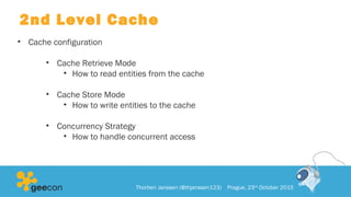 2nd Level Cache
• Cache configuration
• Cache Retrieve Mode
• How to read entities from the cache
• Cache Store Mode
• How to write entities to the cache
• Concurrency Strategy
• How to handle concurrent access
Thorben Janssen (@thjanssen123) Prague, 23rd
October 2015
 