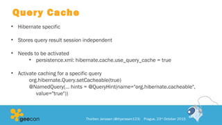 Query Cache
• Hibernate specific
• Stores query result session independent
• Needs to be activated
• persistence.xml: hibernate.cache.use_query_cache = true
• Activate caching for a specific query
org.hibernate.Query.setCacheable(true)
@NamedQuery(… hints = @QueryHint(name="org.hibernate.cacheable",
value="true"))
Thorben Janssen (@thjanssen123) Prague, 23rd
October 2015
 