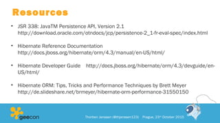 Resources
• JSR 338: JavaTM Persistence API, Version 2.1
http://download.oracle.com/otndocs/jcp/persistence-2_1-fr-eval-spec/index.html
• Hibernate Reference Documentation
http://docs.jboss.org/hibernate/orm/4.3/manual/en-US/html/
• Hibernate Developer Guide http://docs.jboss.org/hibernate/orm/4.3/devguide/en-
US/html/
• Hibernate ORM: Tips, Tricks and Performance Techniques by Brett Meyer
http://de.slideshare.net/brmeyer/hibernate-orm-performance-31550150
Thorben Janssen (@thjanssen123) Prague, 23rd
October 2015
 