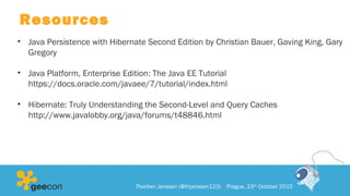 Resources
• Java Persistence with Hibernate Second Edition by Christian Bauer, Gaving King, Gary
Gregory
• Java Platform, Enterprise Edition: The Java EE Tutorial
https://docs.oracle.com/javaee/7/tutorial/index.html
• Hibernate: Truly Understanding the Second-Level and Query Caches
http://www.javalobby.org/java/forums/t48846.html
Thorben Janssen (@thjanssen123) Prague, 23rd
October 2015
 