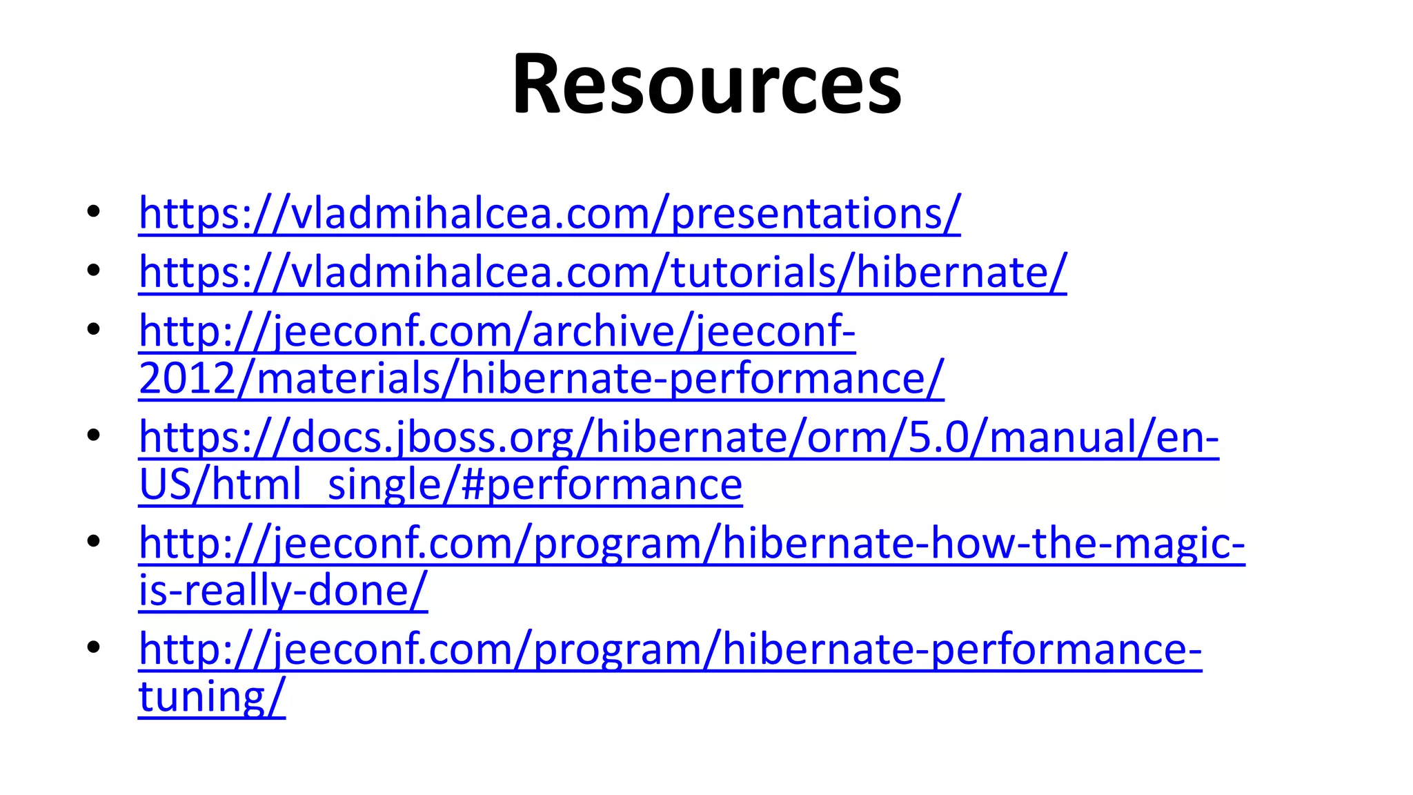 Resources
• https://vladmihalcea.com/presentations/
• https://vladmihalcea.com/tutorials/hibernate/
• http://jeeconf.com/archive/jeeconf-
2012/materials/hibernate-performance/
• https://docs.jboss.org/hibernate/orm/5.0/manual/en-
US/html_single/#performance
• http://jeeconf.com/program/hibernate-how-the-magic-
is-really-done/
• http://jeeconf.com/program/hibernate-performance-
tuning/
 