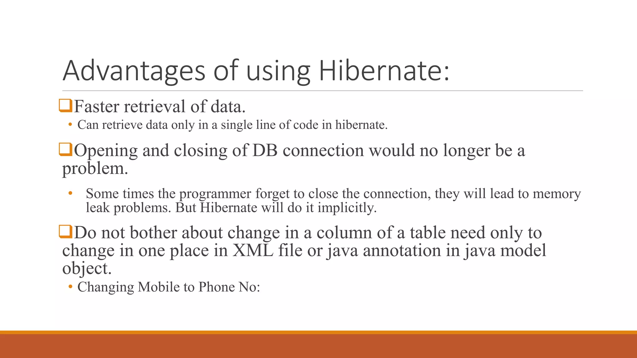 Advantages of using Hibernate:
Faster retrieval of data.
• Can retrieve data only in a single line of code in hibernate.
Opening and closing of DB connection would no longer be a
problem.
• Some times the programmer forget to close the connection, they will lead to memory
leak problems. But Hibernate will do it implicitly.
Do not bother about change in a column of a table need only to
change in one place in XML file or java annotation in java model
object.
• Changing Mobile to Phone No:
 