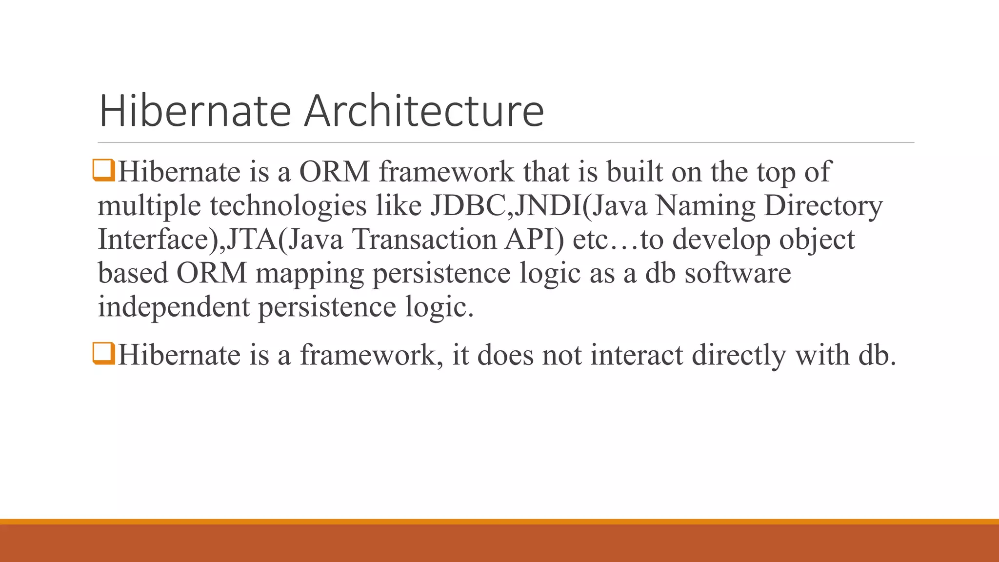 Hibernate Architecture
Hibernate is a ORM framework that is built on the top of
multiple technologies like JDBC,JNDI(Java Naming Directory
Interface),JTA(Java Transaction API) etc…to develop object
based ORM mapping persistence logic as a db software
independent persistence logic.
Hibernate is a framework, it does not interact directly with db.
 