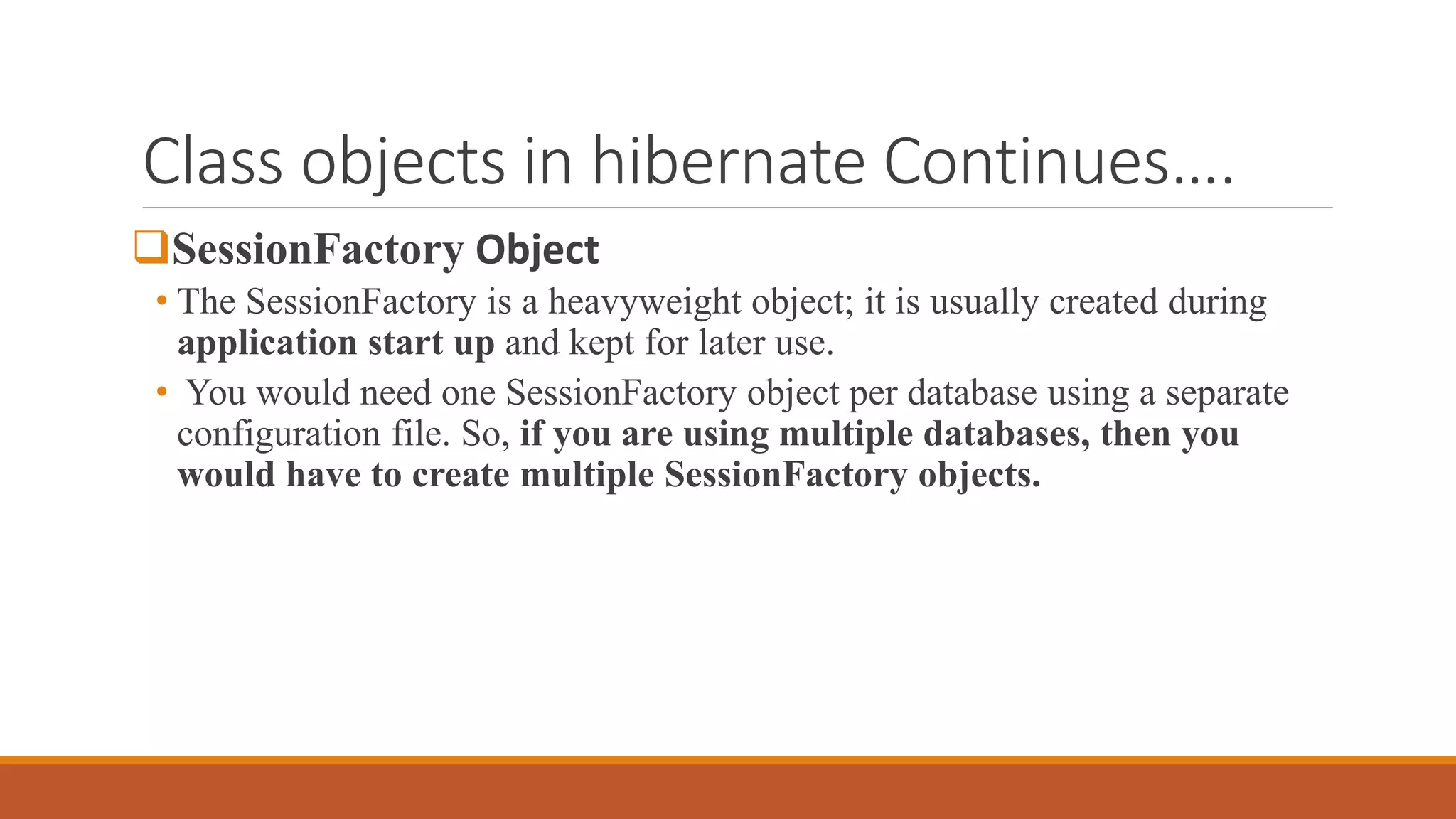 Class objects in hibernate Continues….
SessionFactory Object
• The SessionFactory is a heavyweight object; it is usually created during
application start up and kept for later use.
• You would need one SessionFactory object per database using a separate
configuration file. So, if you are using multiple databases, then you
would have to create multiple SessionFactory objects.
 
