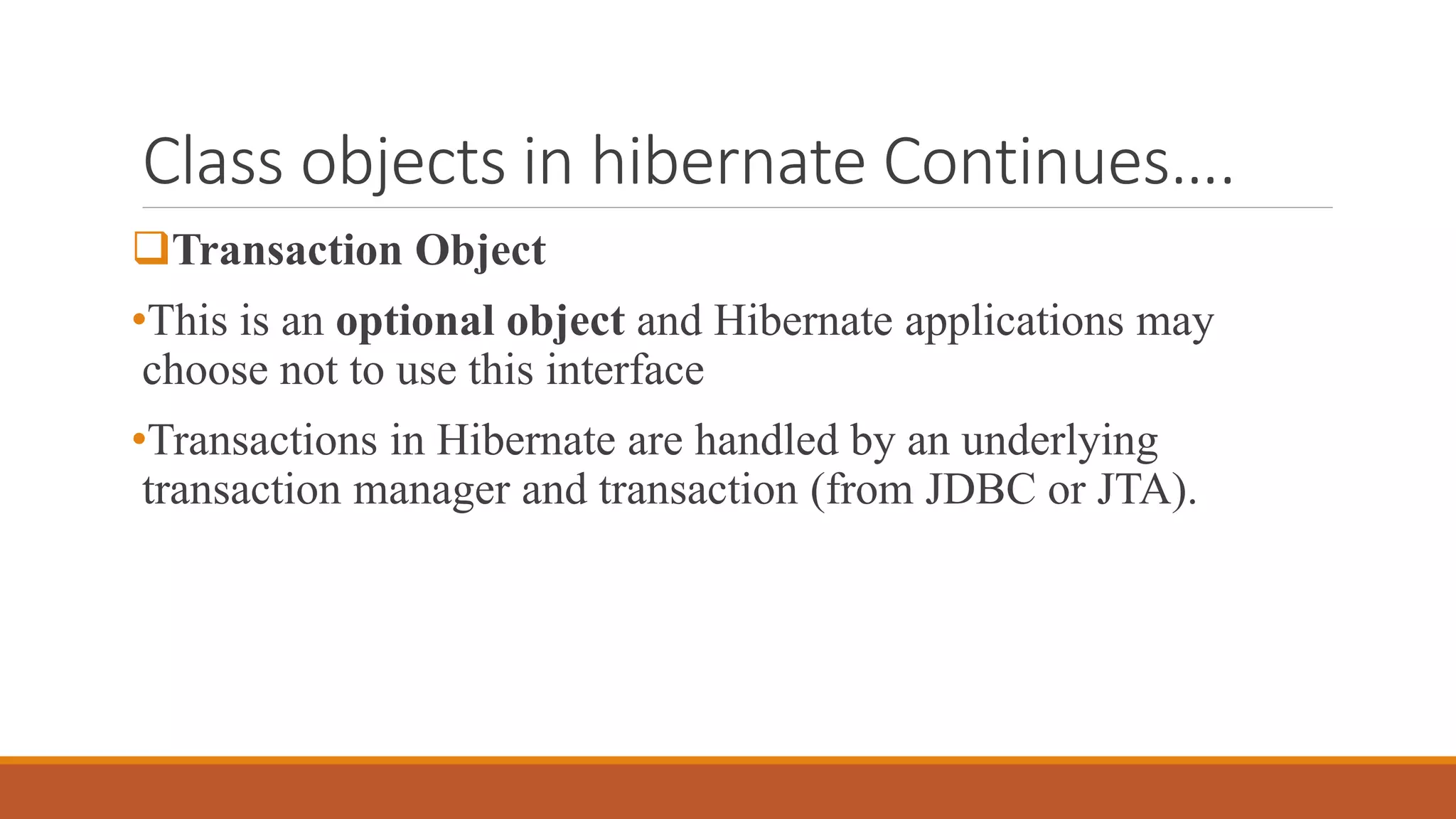 Class objects in hibernate Continues….
Transaction Object
•This is an optional object and Hibernate applications may
choose not to use this interface
•Transactions in Hibernate are handled by an underlying
transaction manager and transaction (from JDBC or JTA).
 