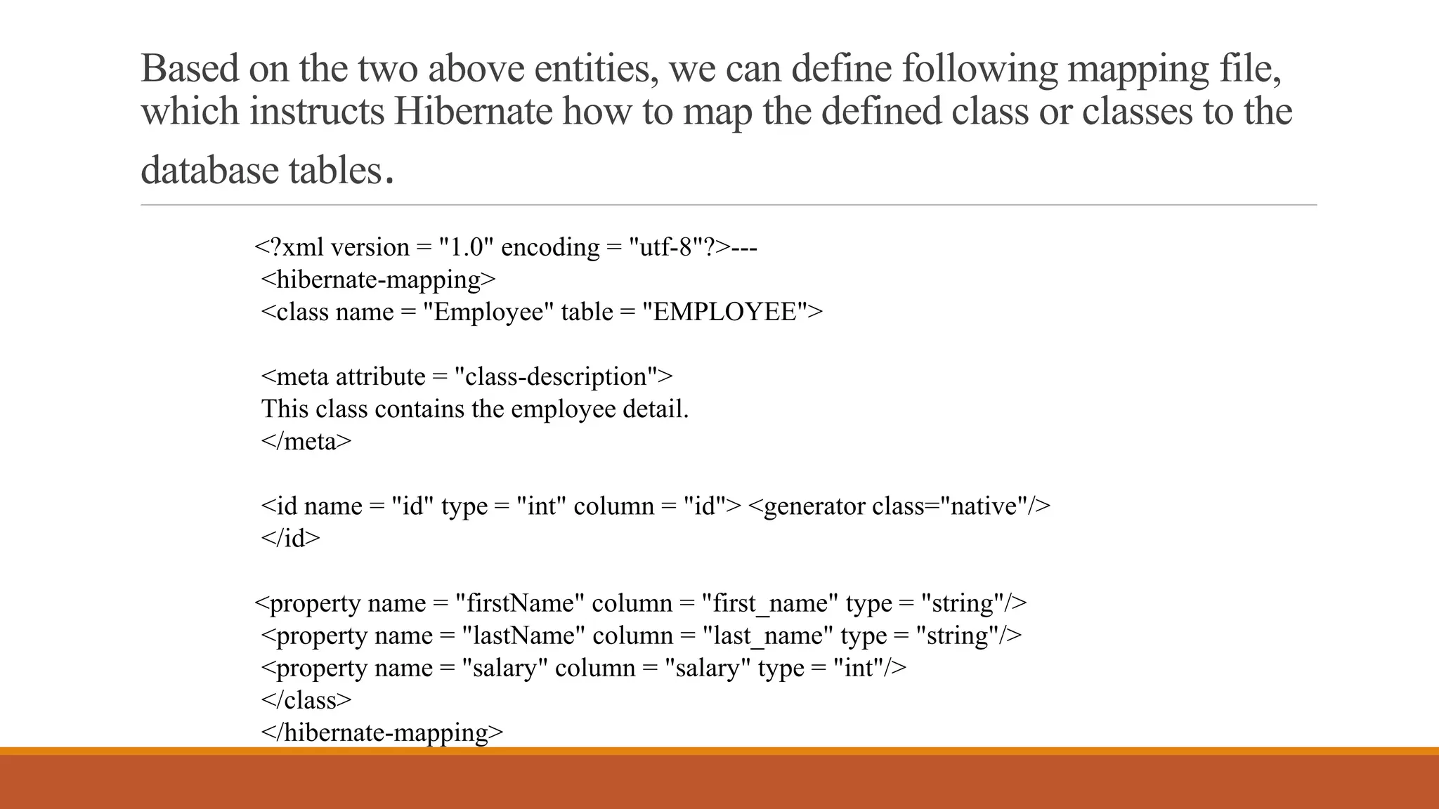 Based on the two above entities, we can define following mapping file,
which instructs Hibernate how to map the defined class or classes to the
database tables.
<?xml version = "1.0" encoding = "utf-8"?>---
<hibernate-mapping>
<class name = "Employee" table = "EMPLOYEE">
<meta attribute = "class-description">
This class contains the employee detail.
</meta>
<id name = "id" type = "int" column = "id"> <generator class="native"/>
</id>
<property name = "firstName" column = "first_name" type = "string"/>
<property name = "lastName" column = "last_name" type = "string"/>
<property name = "salary" column = "salary" type = "int"/>
</class>
</hibernate-mapping>
 