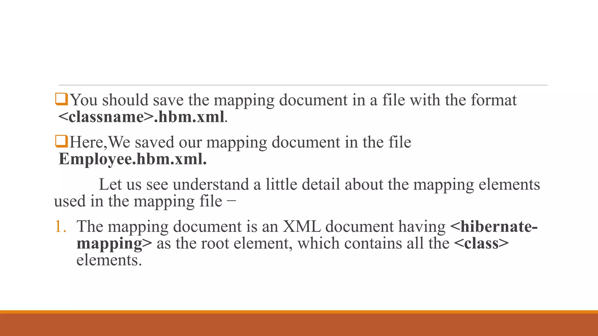 You should save the mapping document in a file with the format
<classname>.hbm.xml.
Here,We saved our mapping document in the file
Employee.hbm.xml.
Let us see understand a little detail about the mapping elements
used in the mapping file −
1. The mapping document is an XML document having <hibernate-
mapping> as the root element, which contains all the <class>
elements.
 