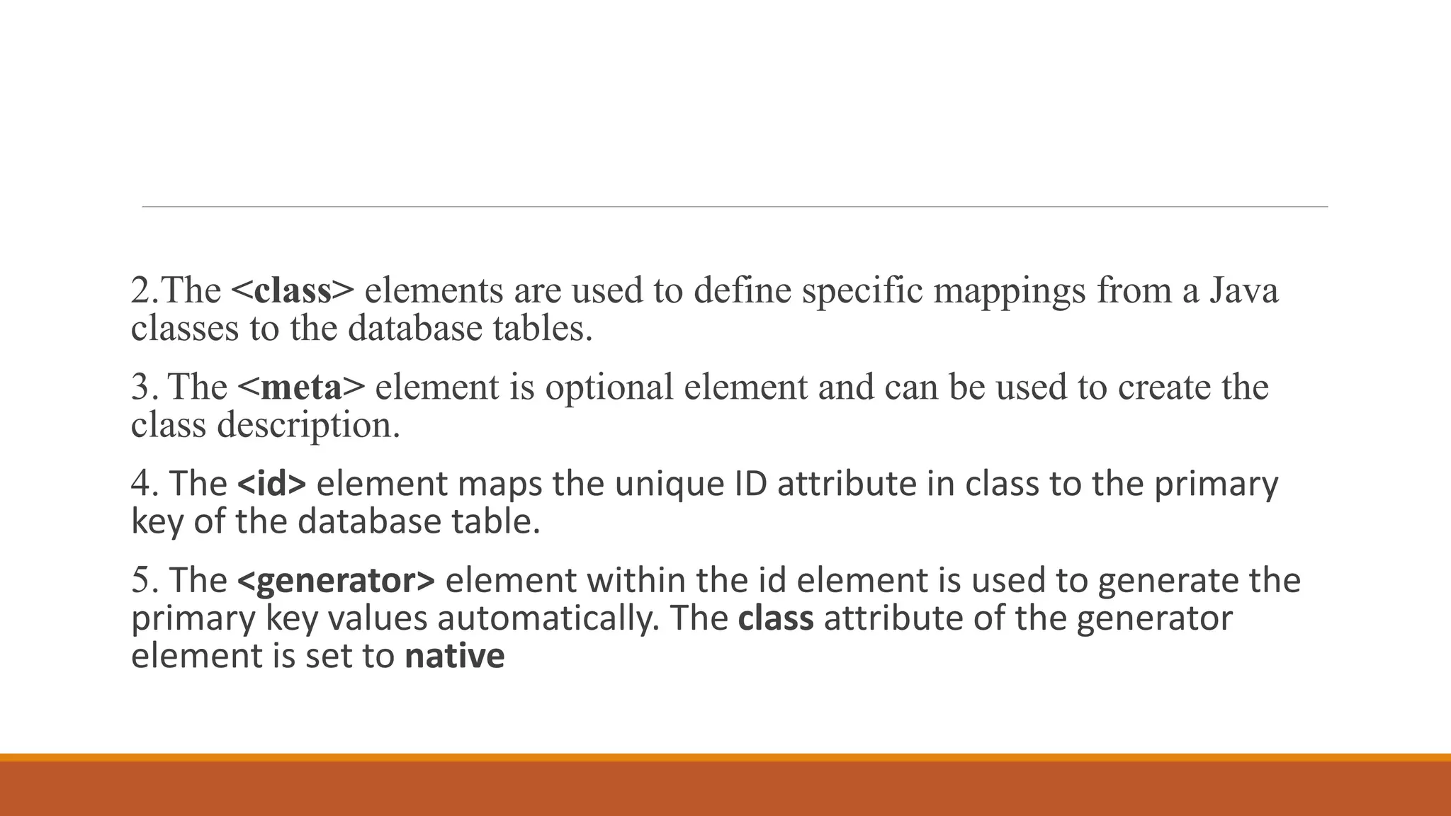 2.The <class> elements are used to define specific mappings from a Java
classes to the database tables.
3. The <meta> element is optional element and can be used to create the
class description.
4. The <id> element maps the unique ID attribute in class to the primary
key of the database table.
5. The <generator> element within the id element is used to generate the
primary key values automatically. The class attribute of the generator
element is set to native
 