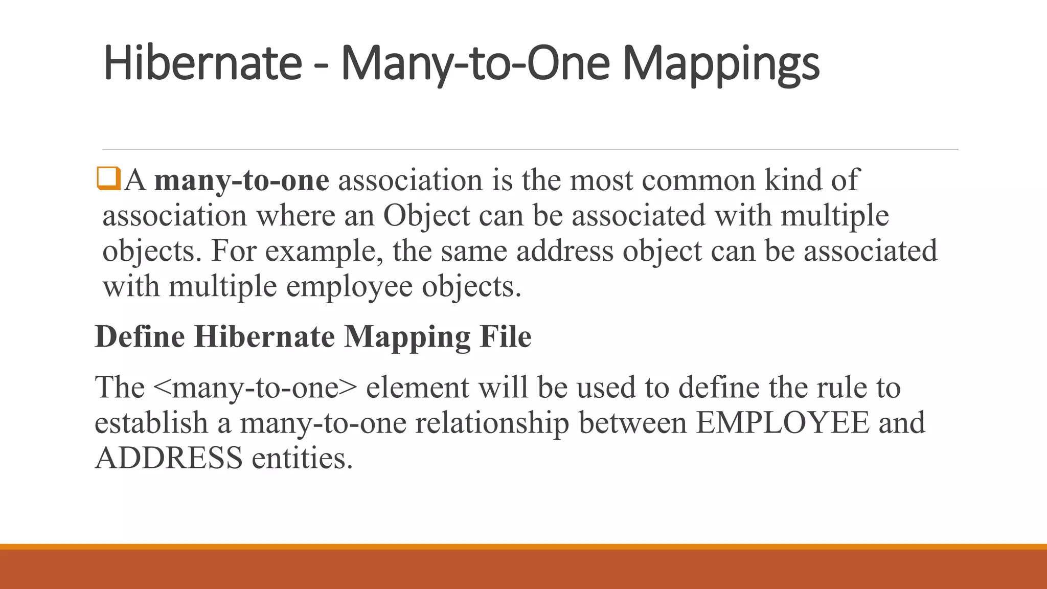 Hibernate - Many-to-One Mappings
A many-to-one association is the most common kind of
association where an Object can be associated with multiple
objects. For example, the same address object can be associated
with multiple employee objects.
Define Hibernate Mapping File
The <many-to-one> element will be used to define the rule to
establish a many-to-one relationship between EMPLOYEE and
ADDRESS entities.
 