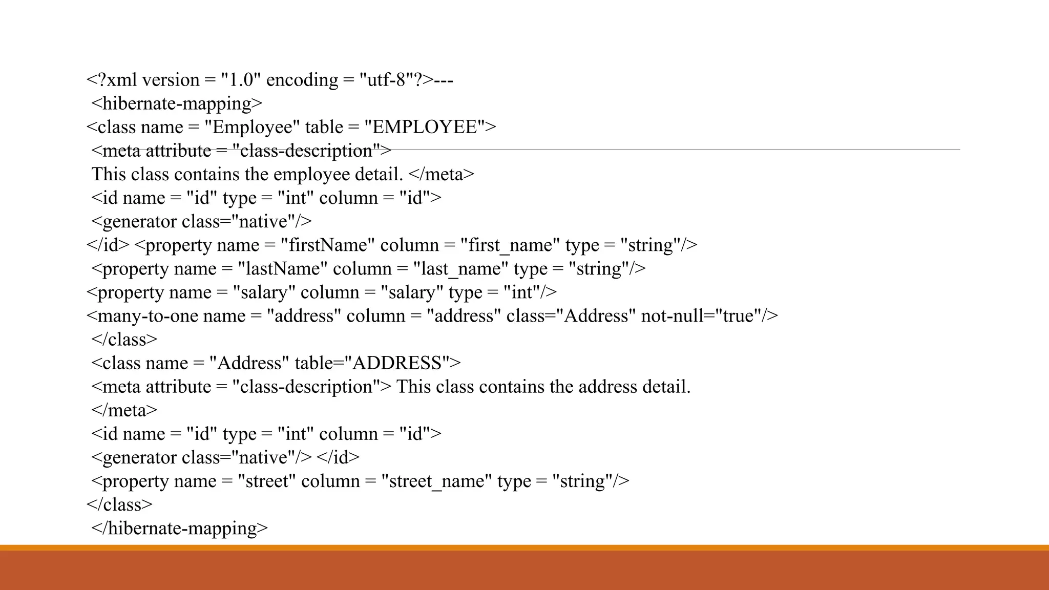 <?xml version = "1.0" encoding = "utf-8"?>---
<hibernate-mapping>
<class name = "Employee" table = "EMPLOYEE">
<meta attribute = "class-description">
This class contains the employee detail. </meta>
<id name = "id" type = "int" column = "id">
<generator class="native"/>
</id> <property name = "firstName" column = "first_name" type = "string"/>
<property name = "lastName" column = "last_name" type = "string"/>
<property name = "salary" column = "salary" type = "int"/>
<many-to-one name = "address" column = "address" class="Address" not-null="true"/>
</class>
<class name = "Address" table="ADDRESS">
<meta attribute = "class-description"> This class contains the address detail.
</meta>
<id name = "id" type = "int" column = "id">
<generator class="native"/> </id>
<property name = "street" column = "street_name" type = "string"/>
</class>
</hibernate-mapping>
 