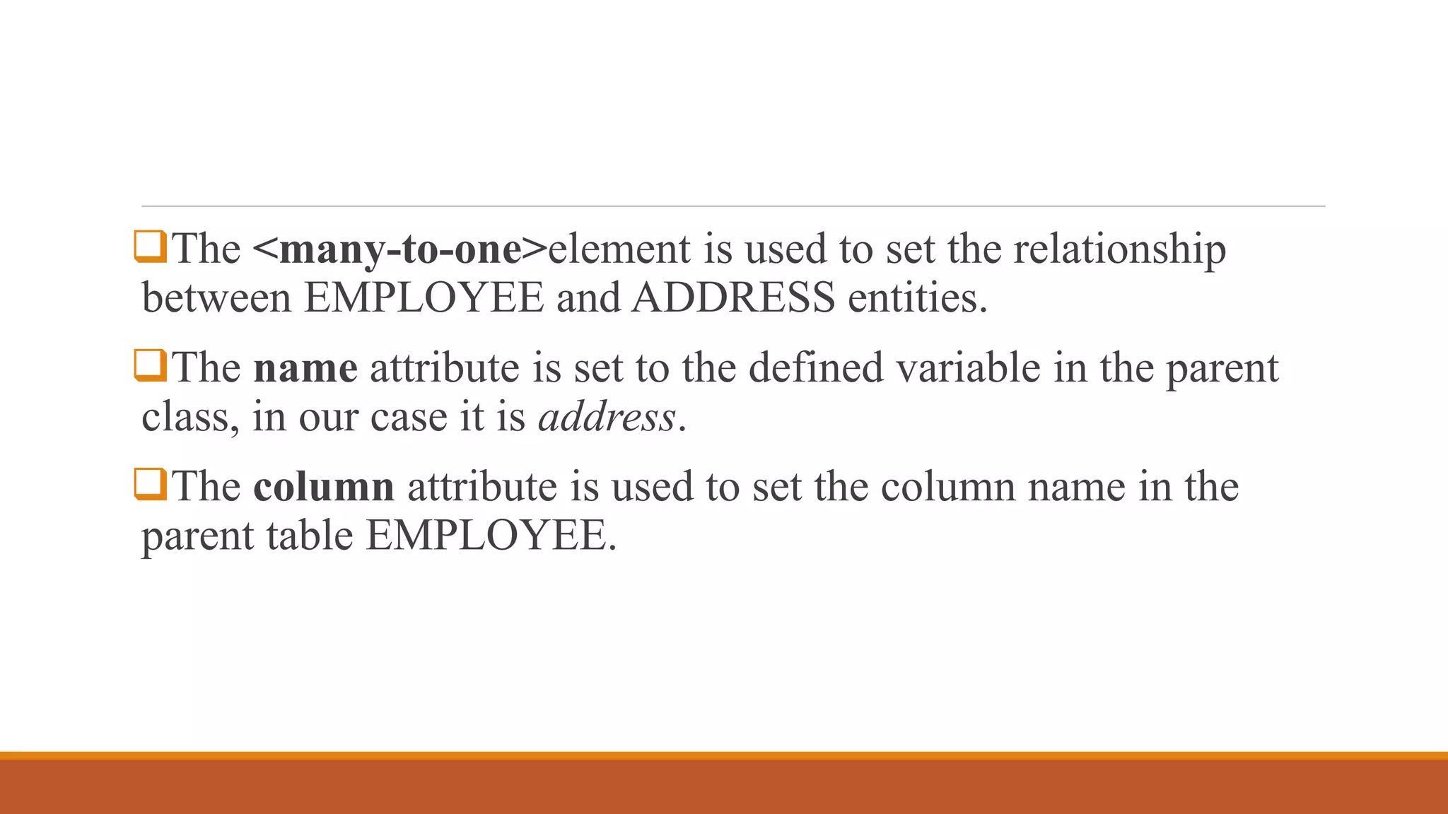The <many-to-one>element is used to set the relationship
between EMPLOYEE and ADDRESS entities.
The name attribute is set to the defined variable in the parent
class, in our case it is address.
The column attribute is used to set the column name in the
parent table EMPLOYEE.
 
