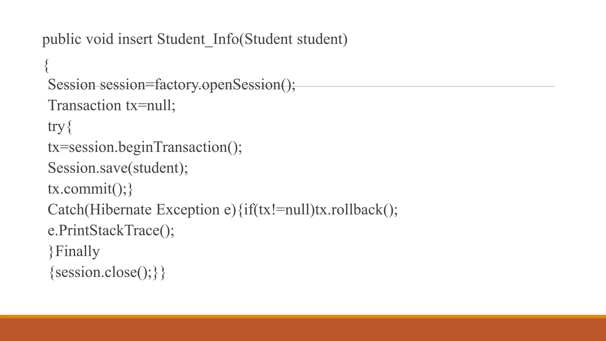 public void insert Student_Info(Student student)
{
Session session=factory.openSession();
Transaction tx=null;
try{
tx=session.beginTransaction();
Session.save(student);
tx.commit();}
Catch(Hibernate Exception e){if(tx!=null)tx.rollback();
e.PrintStackTrace();
}Finally
{session.close();}}
 