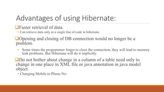 Advantages of using Hibernate:
Faster retrieval of data.
• Can retrieve data only in a single line of code in hibernate.
Opening and closing of DB connection would no longer be a
problem.
• Some times the programmer forget to close the connection, they will lead to memory
leak problems. But Hibernate will do it implicitly.
Do not bother about change in a column of a table need only to
change in one place in XML file or java annotation in java model
object.
• Changing Mobile to Phone No:
 
