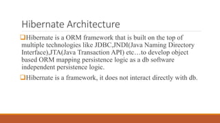 Hibernate Architecture
Hibernate is a ORM framework that is built on the top of
multiple technologies like JDBC,JNDI(Java Naming Directory
Interface),JTA(Java Transaction API) etc…to develop object
based ORM mapping persistence logic as a db software
independent persistence logic.
Hibernate is a framework, it does not interact directly with db.
 