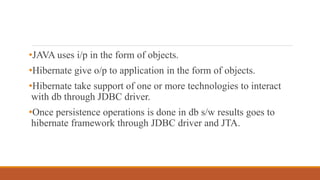 •JAVA uses i/p in the form of objects.
•Hibernate give o/p to application in the form of objects.
•Hibernate take support of one or more technologies to interact
with db through JDBC driver.
•Once persistence operations is done in db s/w results goes to
hibernate framework through JDBC driver and JTA.
 