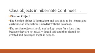 Class objects in hibernate Continues….
Session Object
•The Session object is lightweight and designed to be instantiated
each time an interaction is needed with the database.
•The session objects should not be kept open for a long time
because they are not usually thread safe and they should be
created and destroyed them as needed.
 