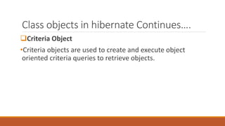 Class objects in hibernate Continues….
Criteria Object
•Criteria objects are used to create and execute object
oriented criteria queries to retrieve objects.
 