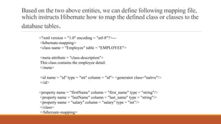 Based on the two above entities, we can define following mapping file,
which instructs Hibernate how to map the defined class or classes to the
database tables.
<?xml version = "1.0" encoding = "utf-8"?>---
<hibernate-mapping>
<class name = "Employee" table = "EMPLOYEE">
<meta attribute = "class-description">
This class contains the employee detail.
</meta>
<id name = "id" type = "int" column = "id"> <generator class="native"/>
</id>
<property name = "firstName" column = "first_name" type = "string"/>
<property name = "lastName" column = "last_name" type = "string"/>
<property name = "salary" column = "salary" type = "int"/>
</class>
</hibernate-mapping>
 