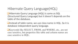 Hibernate Query Language(HQL)
Hibernate Query Language (HQL) is same as SQL
(Structured Query Language) but it doesn't depends on the
table of the database.
Instead of table name, we use class name in HQL. So it is
database independent query language.
Keywords like SELECT, FROM, and WHERE, etc., are not
case sensitive, but properties like table and column names are
case sensitive in HQL.
 