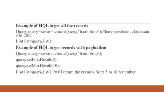 Example of HQL to get all the records
Query query=session.createQuery("from Emp");//here persistent class nam
e is Emp
List list=query.list();
Example of HQL to get records with pagination
Query query=session.createQuery("from Emp");
query.setFirstResult(5);
query.setMaxResult(10);
List list=query.list();//will return the records from 5 to 10th number
 