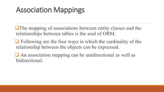 Association Mappings
The mapping of associations between entity classes and the
relationships between tables is the soul of ORM.
 Following are the four ways in which the cardinality of the
relationship between the objects can be expressed.
 An association mapping can be unidirectional as well as
bidirectional.
 
