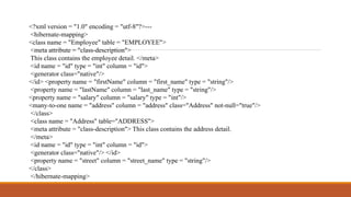 <?xml version = "1.0" encoding = "utf-8"?>---
<hibernate-mapping>
<class name = "Employee" table = "EMPLOYEE">
<meta attribute = "class-description">
This class contains the employee detail. </meta>
<id name = "id" type = "int" column = "id">
<generator class="native"/>
</id> <property name = "firstName" column = "first_name" type = "string"/>
<property name = "lastName" column = "last_name" type = "string"/>
<property name = "salary" column = "salary" type = "int"/>
<many-to-one name = "address" column = "address" class="Address" not-null="true"/>
</class>
<class name = "Address" table="ADDRESS">
<meta attribute = "class-description"> This class contains the address detail.
</meta>
<id name = "id" type = "int" column = "id">
<generator class="native"/> </id>
<property name = "street" column = "street_name" type = "string"/>
</class>
</hibernate-mapping>
 