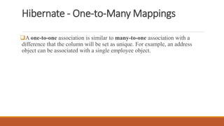 Hibernate - One-to-Many Mappings
A one-to-one association is similar to many-to-one association with a
difference that the column will be set as unique. For example, an address
object can be associated with a single employee object.
 