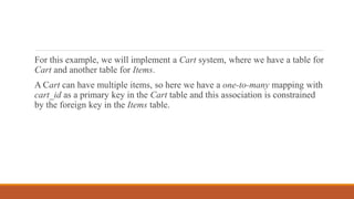 For this example, we will implement a Cart system, where we have a table for
Cart and another table for Items.
A Cart can have multiple items, so here we have a one-to-many mapping with
cart_id as a primary key in the Cart table and this association is constrained
by the foreign key in the Items table.
 
