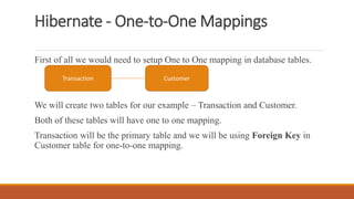 Hibernate - One-to-One Mappings
First of all we would need to setup One to One mapping in database tables.
We will create two tables for our example – Transaction and Customer.
Both of these tables will have one to one mapping.
Transaction will be the primary table and we will be using Foreign Key in
Customer table for one-to-one mapping.
Transaction Customer
 