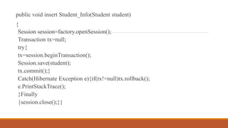 public void insert Student_Info(Student student)
{
Session session=factory.openSession();
Transaction tx=null;
try{
tx=session.beginTransaction();
Session.save(student);
tx.commit();}
Catch(Hibernate Exception e){if(tx!=null)tx.rollback();
e.PrintStackTrace();
}Finally
{session.close();}}
 