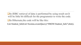 In JDBC retrieval of data is performed by using result set.It
will be little bit difficult for the programmer to write the code.
In Hibernate,the code will be like this:
List Student_InfoList=Session.createQuery(“FROM Student_Info”).list();
 