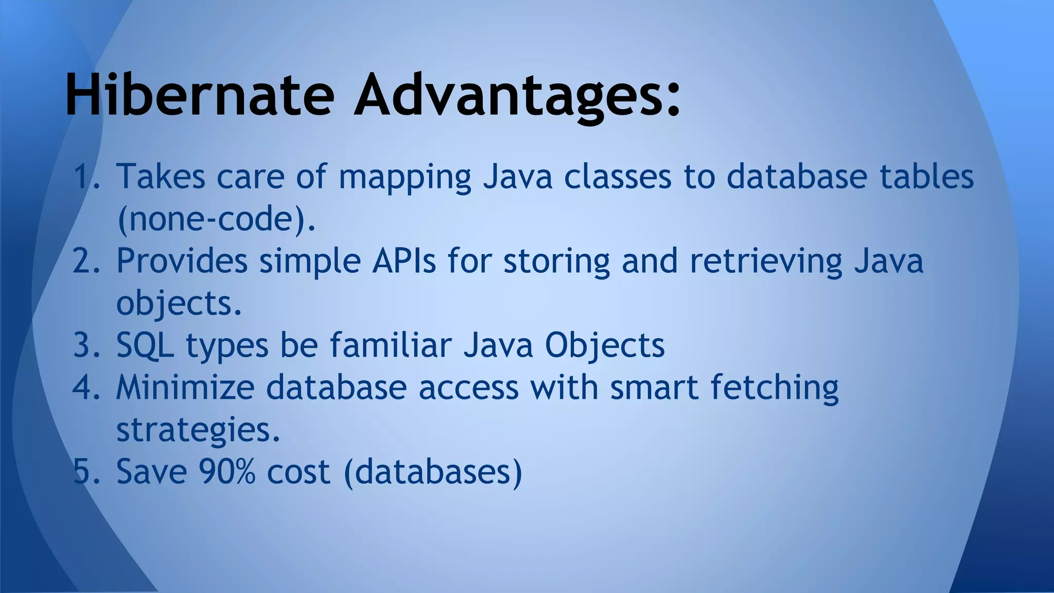 1. Takes care of mapping Java classes to database tables
(none-code).
2. Provides simple APIs for storing and retrieving Java
objects.
3. SQL types be familiar Java Objects
4. Minimize database access with smart fetching
strategies.
5. Save 90% cost (databases)
Hibernate Advantages:
 