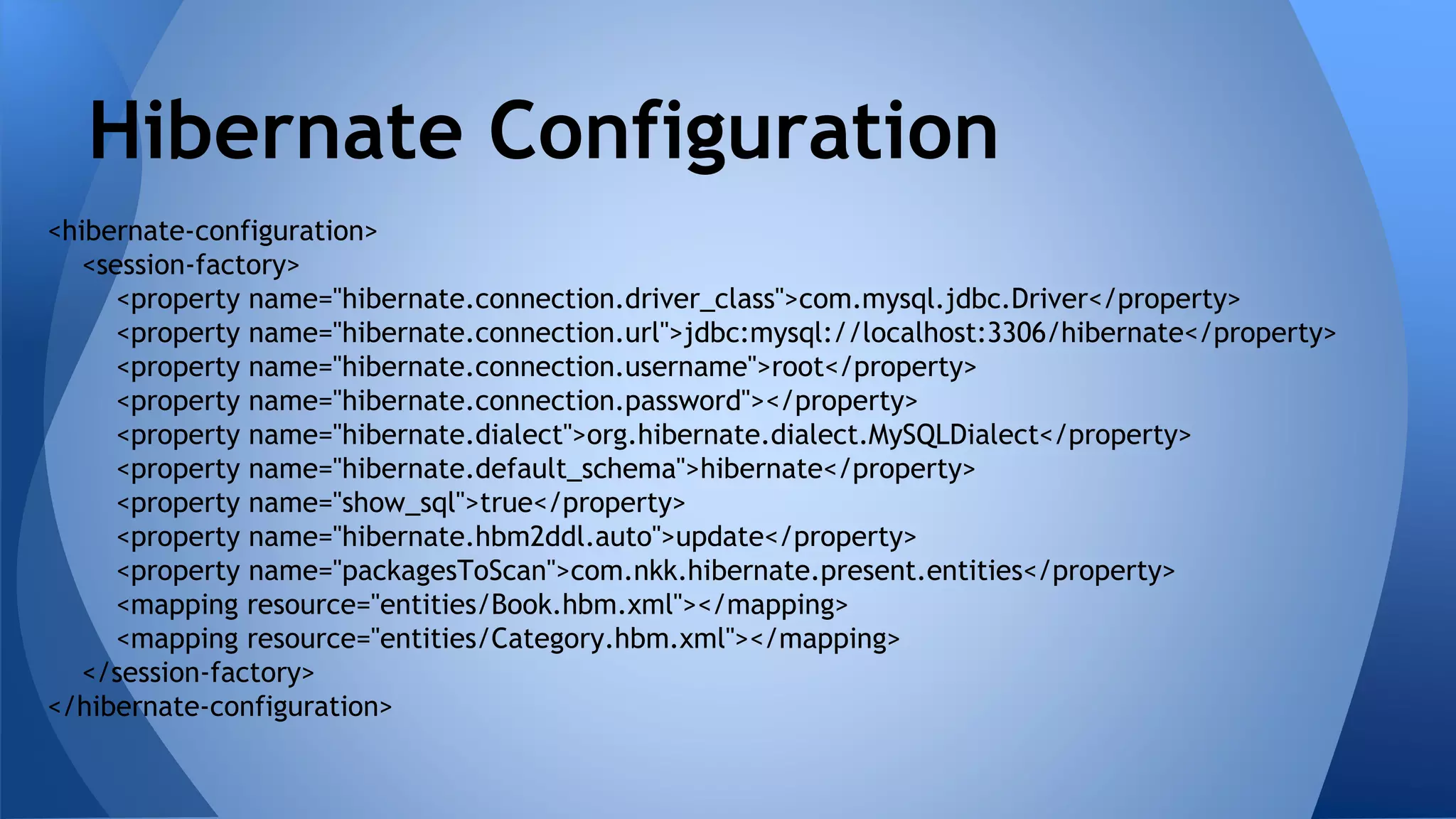 <hibernate-configuration>
<session-factory>
<property name="hibernate.connection.driver_class">com.mysql.jdbc.Driver</property>
<property name="hibernate.connection.url">jdbc:mysql://localhost:3306/hibernate</property>
<property name="hibernate.connection.username">root</property>
<property name="hibernate.connection.password"></property>
<property name="hibernate.dialect">org.hibernate.dialect.MySQLDialect</property>
<property name="hibernate.default_schema">hibernate</property>
<property name="show_sql">true</property>
<property name="hibernate.hbm2ddl.auto">update</property>
<property name="packagesToScan">com.nkk.hibernate.present.entities</property>
<mapping resource="entities/Book.hbm.xml"></mapping>
<mapping resource="entities/Category.hbm.xml"></mapping>
</session-factory>
</hibernate-configuration>
Hibernate Configuration
 